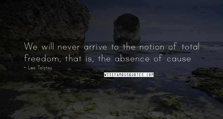 Leo Tolstoy Quotes: We will never arrive to the notion of total freedom, that is, the absence of cause