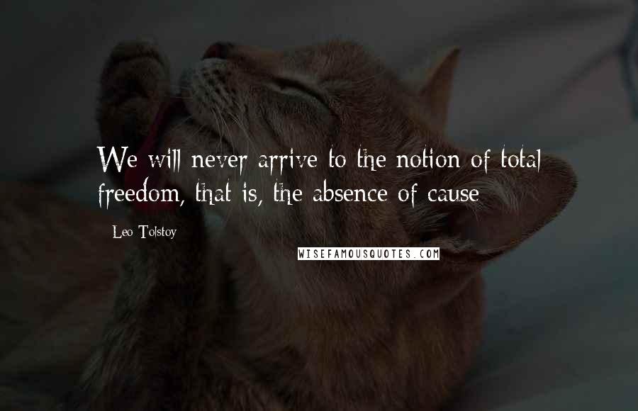 Leo Tolstoy Quotes: We will never arrive to the notion of total freedom, that is, the absence of cause