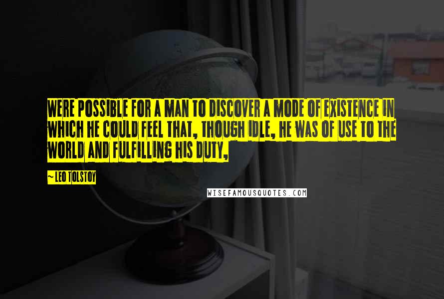 Leo Tolstoy Quotes: Were possible for a man to discover a mode of existence in which he could feel that, though idle, he was of use to the world and fulfilling his duty,