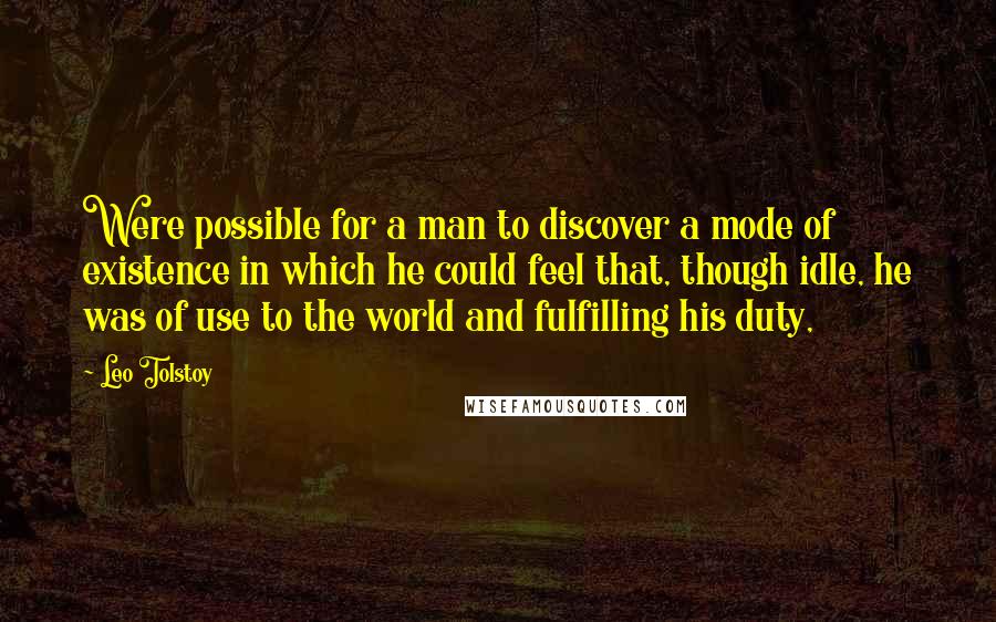 Leo Tolstoy Quotes: Were possible for a man to discover a mode of existence in which he could feel that, though idle, he was of use to the world and fulfilling his duty,