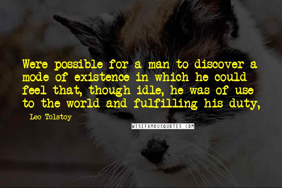 Leo Tolstoy Quotes: Were possible for a man to discover a mode of existence in which he could feel that, though idle, he was of use to the world and fulfilling his duty,