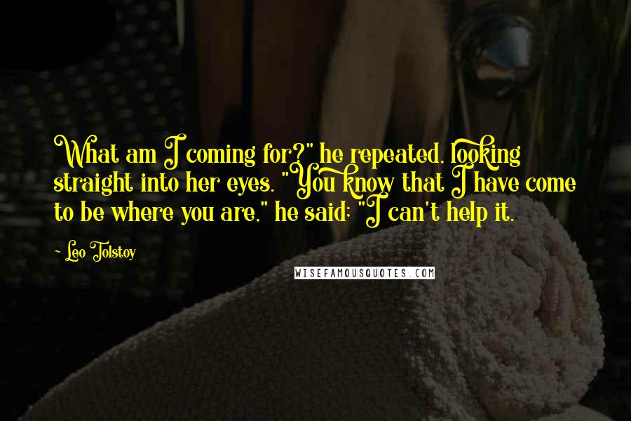 Leo Tolstoy Quotes: What am I coming for?" he repeated, looking straight into her eyes. "You know that I have come to be where you are," he said; "I can't help it.