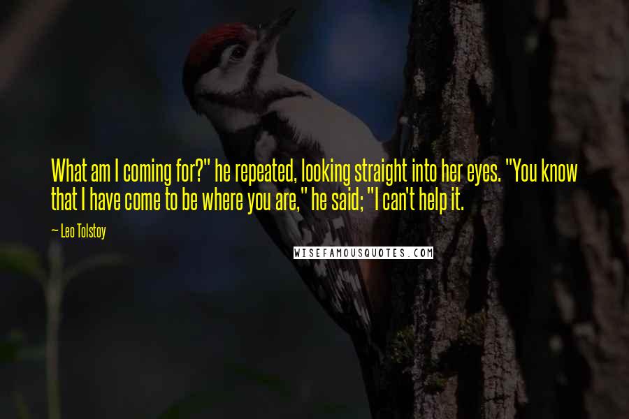 Leo Tolstoy Quotes: What am I coming for?" he repeated, looking straight into her eyes. "You know that I have come to be where you are," he said; "I can't help it.