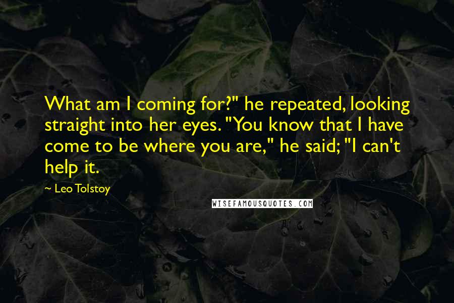 Leo Tolstoy Quotes: What am I coming for?" he repeated, looking straight into her eyes. "You know that I have come to be where you are," he said; "I can't help it.