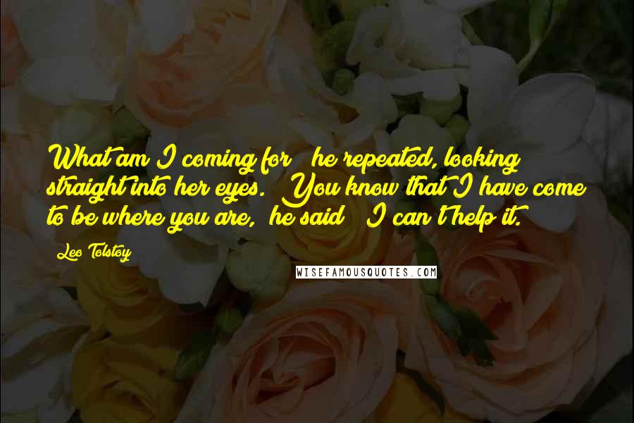 Leo Tolstoy Quotes: What am I coming for?" he repeated, looking straight into her eyes. "You know that I have come to be where you are," he said; "I can't help it.