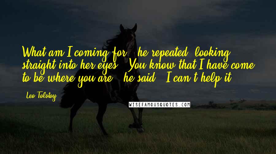 Leo Tolstoy Quotes: What am I coming for?" he repeated, looking straight into her eyes. "You know that I have come to be where you are," he said; "I can't help it.