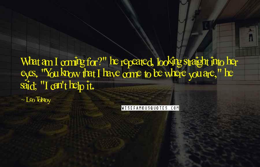 Leo Tolstoy Quotes: What am I coming for?" he repeated, looking straight into her eyes. "You know that I have come to be where you are," he said; "I can't help it.