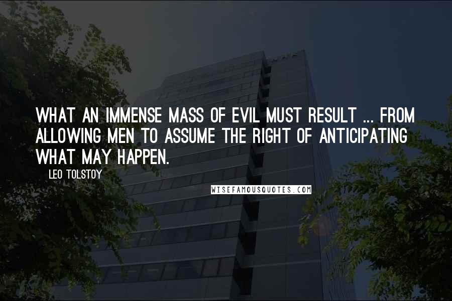 Leo Tolstoy Quotes: What an immense mass of evil must result ... from allowing men to assume the right of anticipating what may happen.