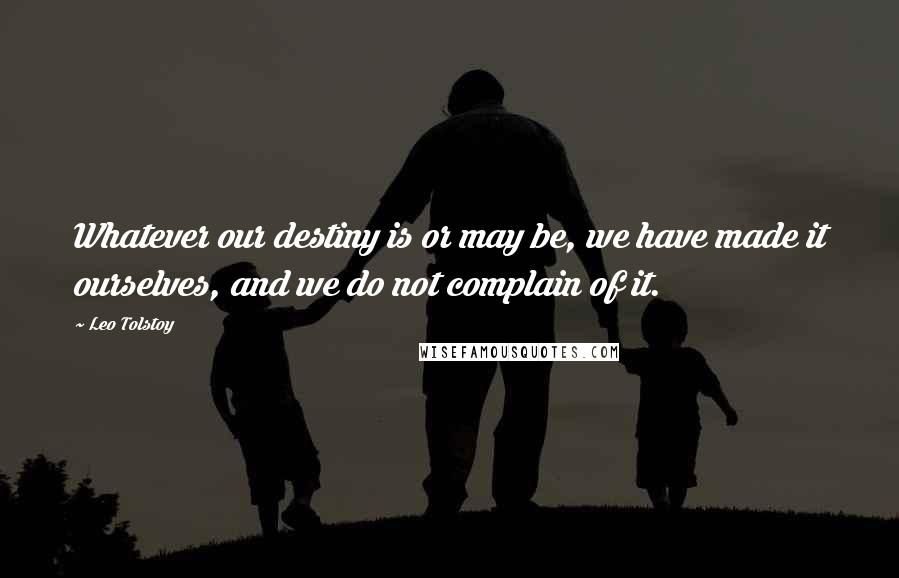 Leo Tolstoy Quotes: Whatever our destiny is or may be, we have made it ourselves, and we do not complain of it.