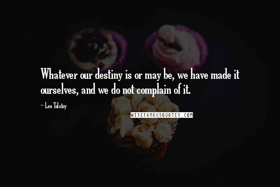 Leo Tolstoy Quotes: Whatever our destiny is or may be, we have made it ourselves, and we do not complain of it.