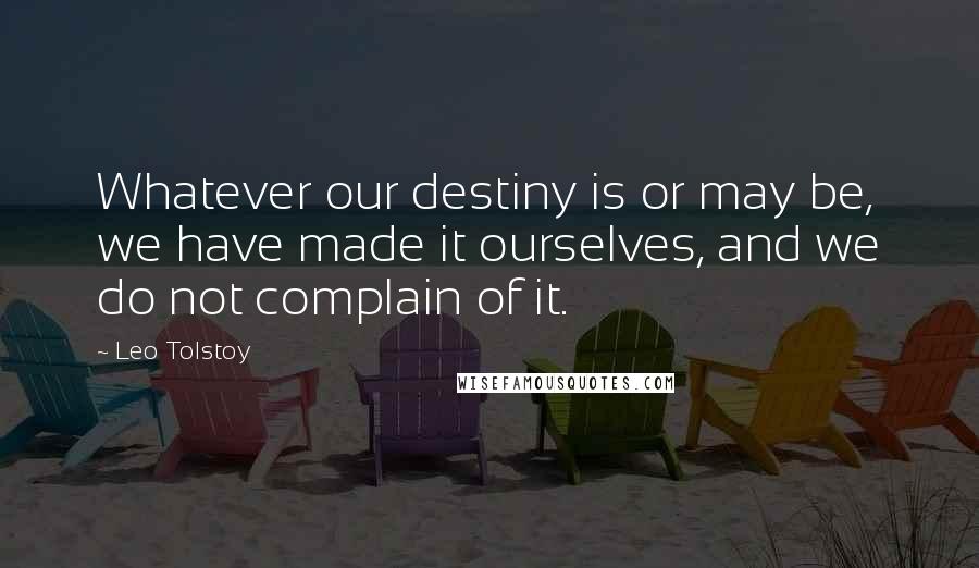 Leo Tolstoy Quotes: Whatever our destiny is or may be, we have made it ourselves, and we do not complain of it.