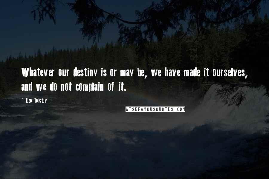 Leo Tolstoy Quotes: Whatever our destiny is or may be, we have made it ourselves, and we do not complain of it.