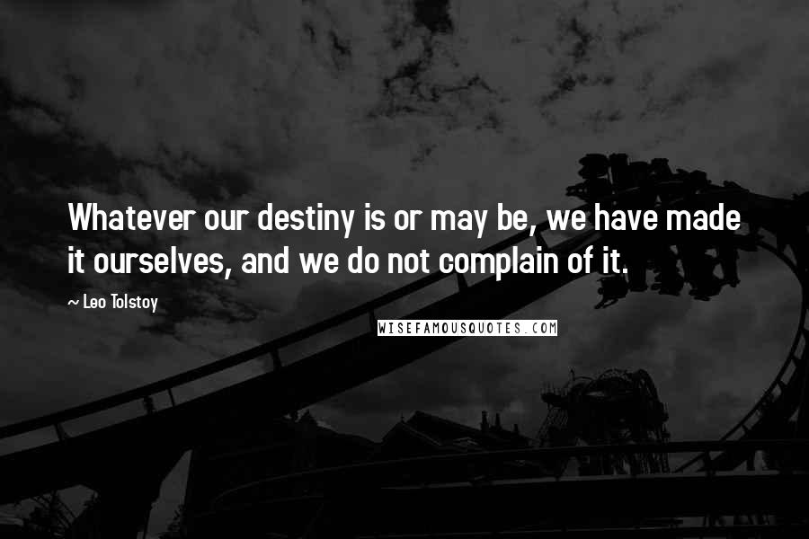 Leo Tolstoy Quotes: Whatever our destiny is or may be, we have made it ourselves, and we do not complain of it.