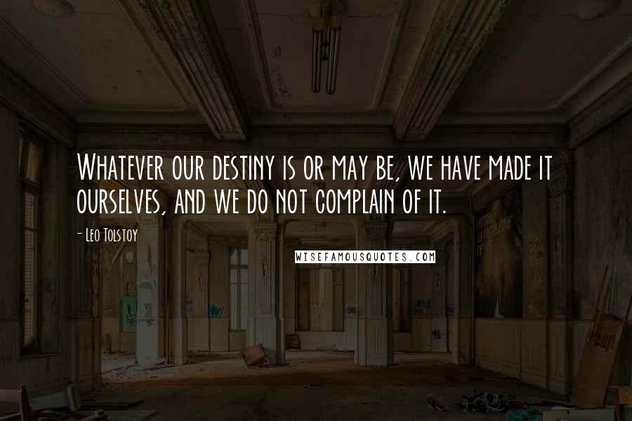 Leo Tolstoy Quotes: Whatever our destiny is or may be, we have made it ourselves, and we do not complain of it.