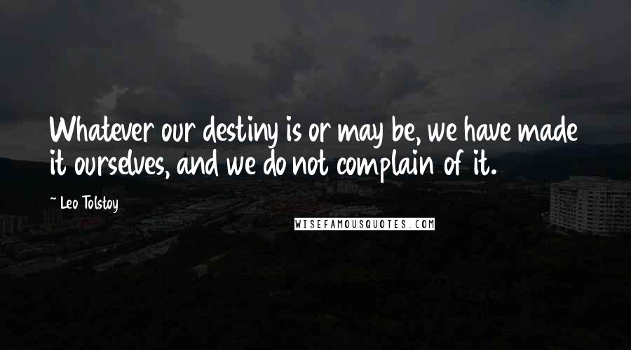 Leo Tolstoy Quotes: Whatever our destiny is or may be, we have made it ourselves, and we do not complain of it.