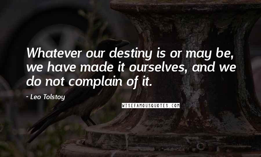 Leo Tolstoy Quotes: Whatever our destiny is or may be, we have made it ourselves, and we do not complain of it.