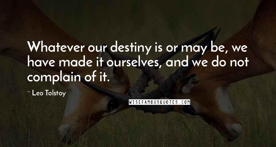 Leo Tolstoy Quotes: Whatever our destiny is or may be, we have made it ourselves, and we do not complain of it.