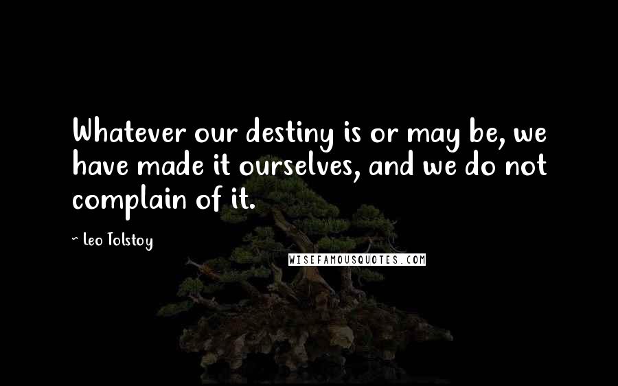 Leo Tolstoy Quotes: Whatever our destiny is or may be, we have made it ourselves, and we do not complain of it.