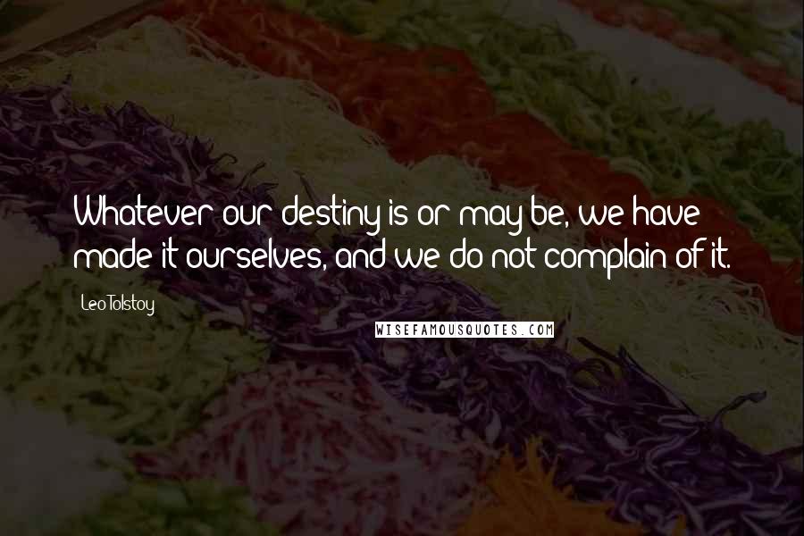 Leo Tolstoy Quotes: Whatever our destiny is or may be, we have made it ourselves, and we do not complain of it.