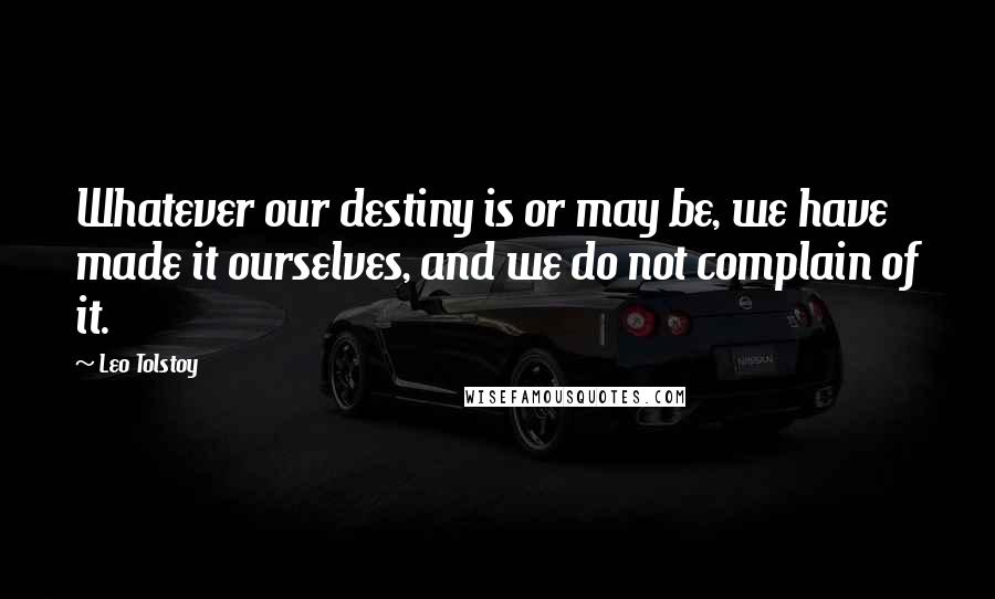 Leo Tolstoy Quotes: Whatever our destiny is or may be, we have made it ourselves, and we do not complain of it.