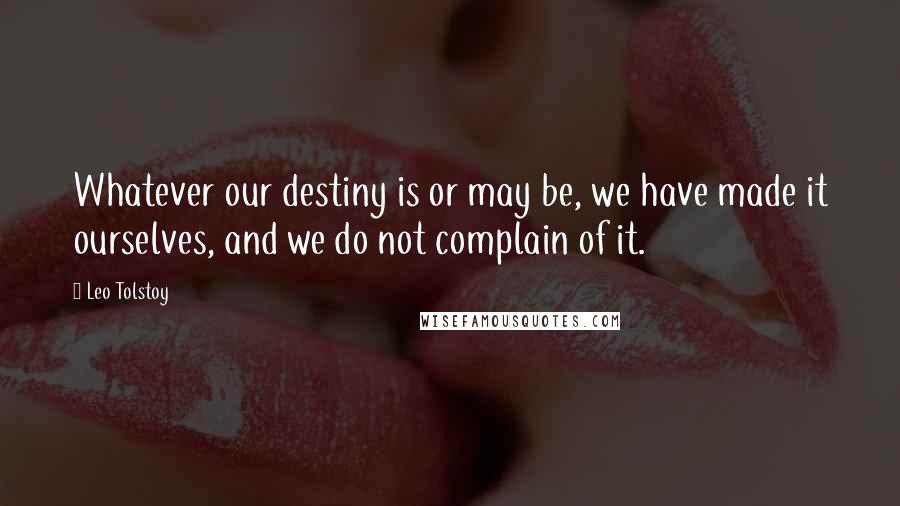 Leo Tolstoy Quotes: Whatever our destiny is or may be, we have made it ourselves, and we do not complain of it.