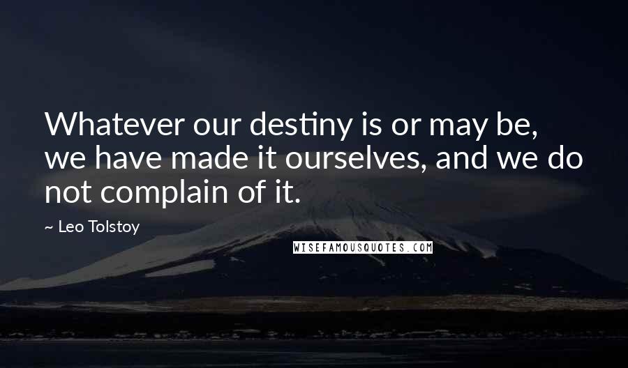 Leo Tolstoy Quotes: Whatever our destiny is or may be, we have made it ourselves, and we do not complain of it.