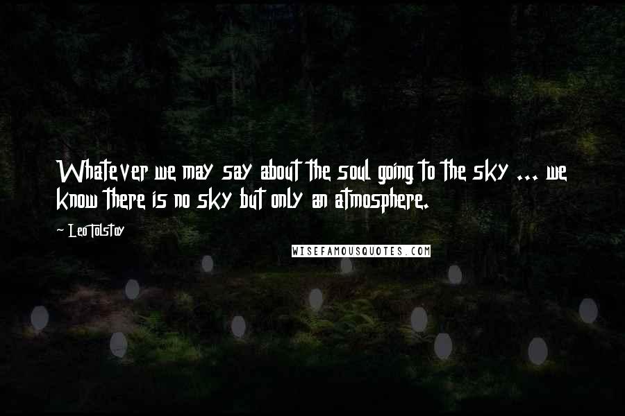 Leo Tolstoy Quotes: Whatever we may say about the soul going to the sky ... we know there is no sky but only an atmosphere.