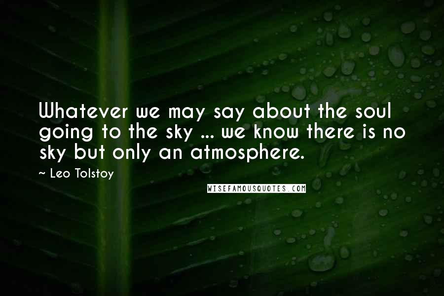 Leo Tolstoy Quotes: Whatever we may say about the soul going to the sky ... we know there is no sky but only an atmosphere.