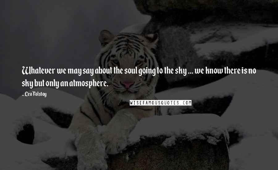 Leo Tolstoy Quotes: Whatever we may say about the soul going to the sky ... we know there is no sky but only an atmosphere.