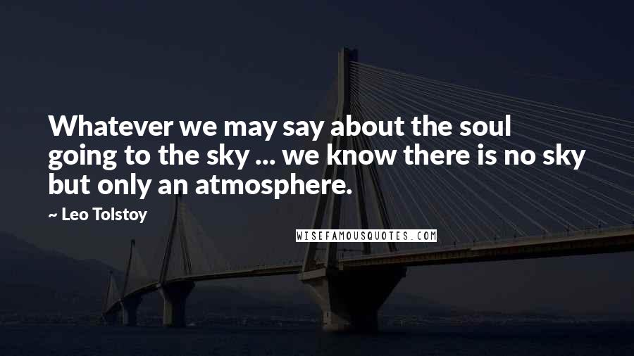 Leo Tolstoy Quotes: Whatever we may say about the soul going to the sky ... we know there is no sky but only an atmosphere.