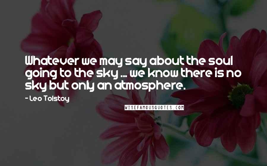 Leo Tolstoy Quotes: Whatever we may say about the soul going to the sky ... we know there is no sky but only an atmosphere.