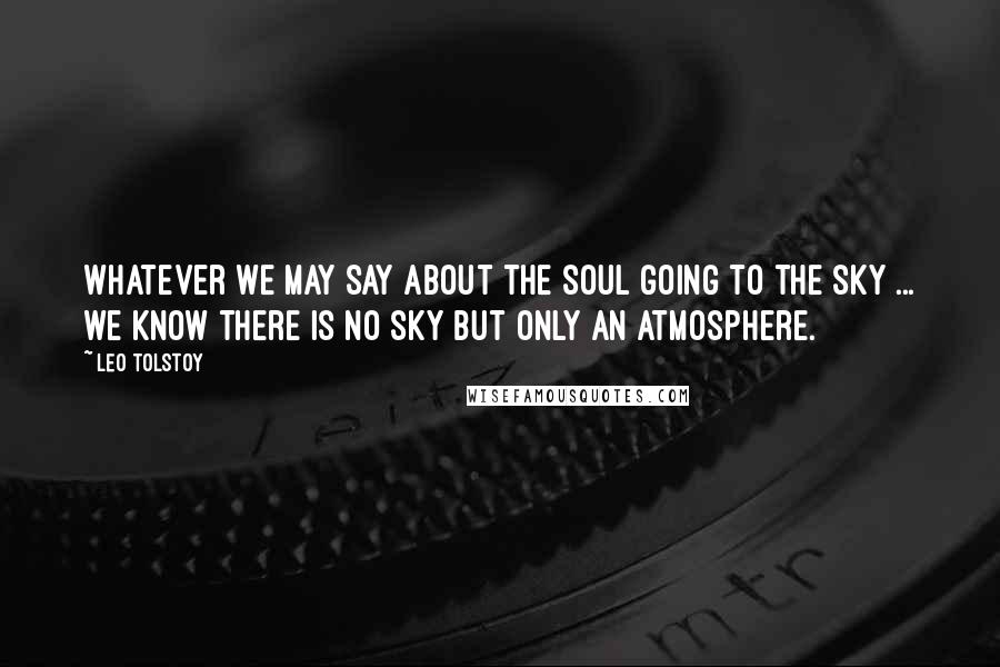 Leo Tolstoy Quotes: Whatever we may say about the soul going to the sky ... we know there is no sky but only an atmosphere.