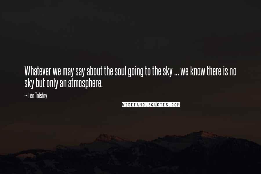 Leo Tolstoy Quotes: Whatever we may say about the soul going to the sky ... we know there is no sky but only an atmosphere.