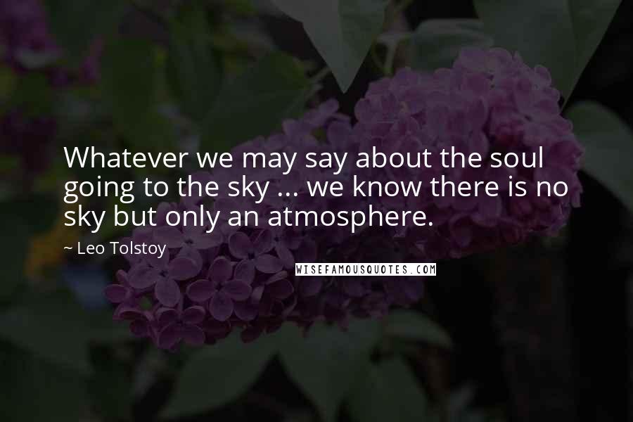 Leo Tolstoy Quotes: Whatever we may say about the soul going to the sky ... we know there is no sky but only an atmosphere.
