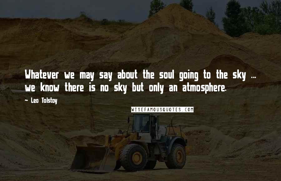 Leo Tolstoy Quotes: Whatever we may say about the soul going to the sky ... we know there is no sky but only an atmosphere.