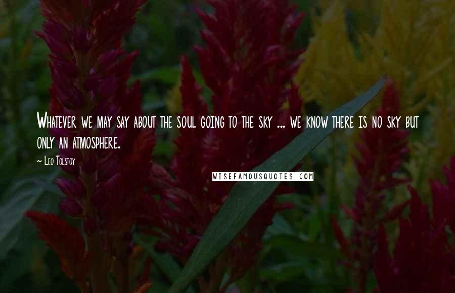 Leo Tolstoy Quotes: Whatever we may say about the soul going to the sky ... we know there is no sky but only an atmosphere.