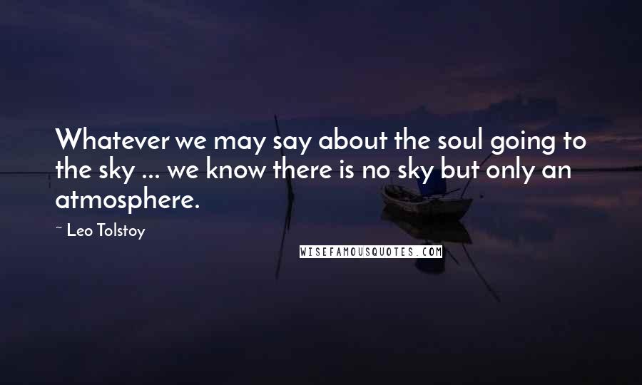 Leo Tolstoy Quotes: Whatever we may say about the soul going to the sky ... we know there is no sky but only an atmosphere.