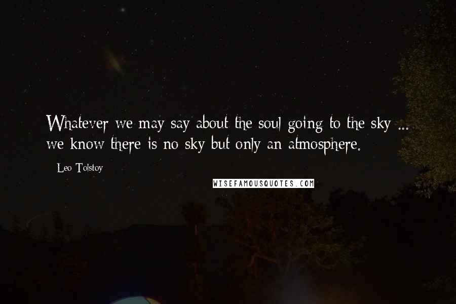 Leo Tolstoy Quotes: Whatever we may say about the soul going to the sky ... we know there is no sky but only an atmosphere.