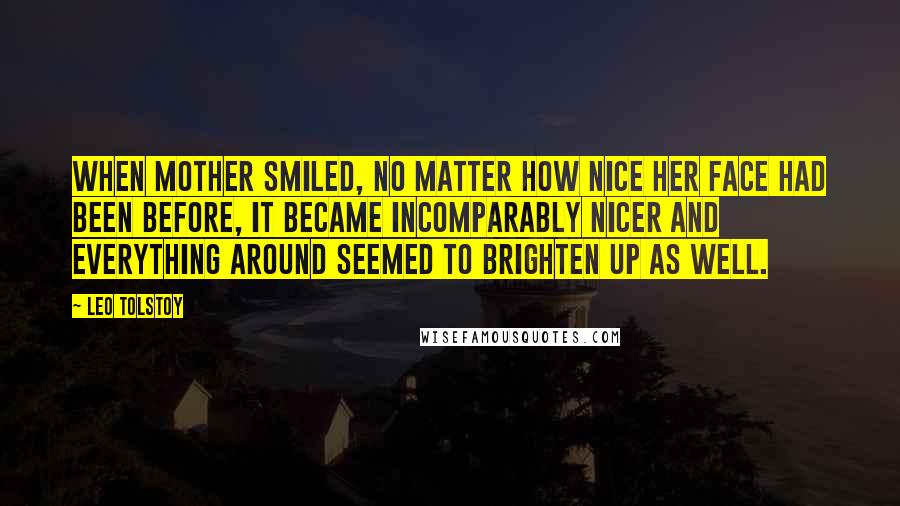 Leo Tolstoy Quotes: When Mother smiled, no matter how nice her face had been before, it became incomparably nicer and everything around seemed to brighten up as well.