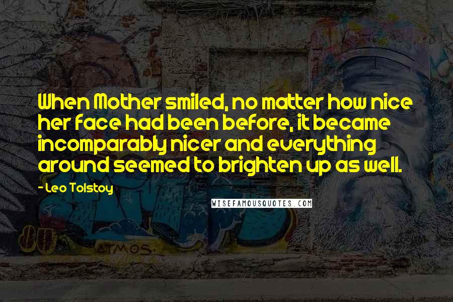 Leo Tolstoy Quotes: When Mother smiled, no matter how nice her face had been before, it became incomparably nicer and everything around seemed to brighten up as well.