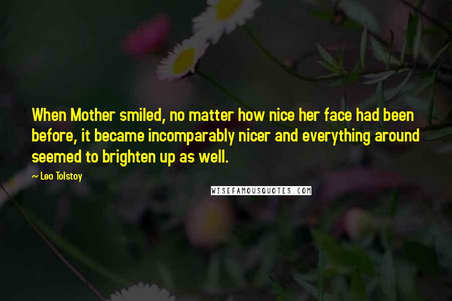 Leo Tolstoy Quotes: When Mother smiled, no matter how nice her face had been before, it became incomparably nicer and everything around seemed to brighten up as well.