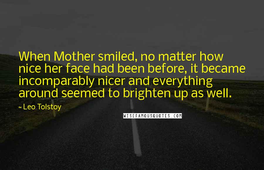Leo Tolstoy Quotes: When Mother smiled, no matter how nice her face had been before, it became incomparably nicer and everything around seemed to brighten up as well.