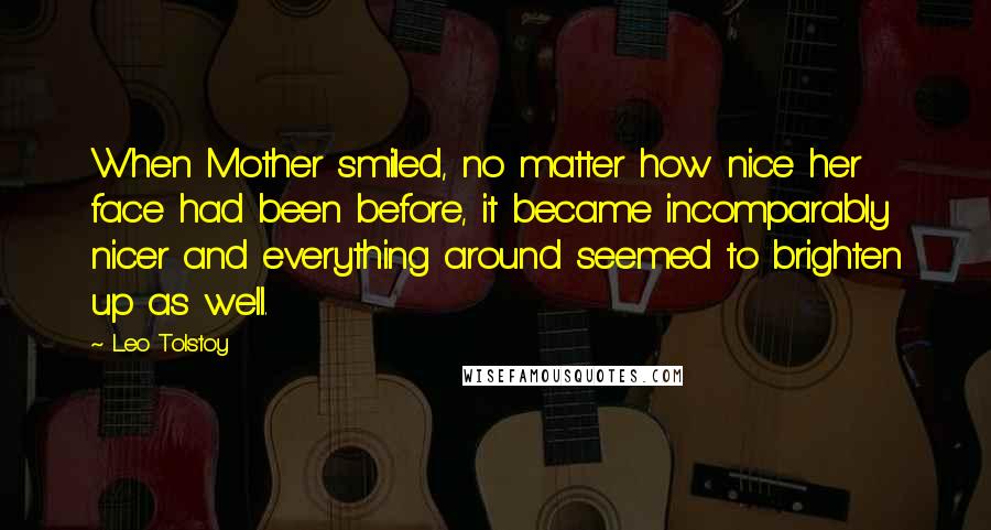Leo Tolstoy Quotes: When Mother smiled, no matter how nice her face had been before, it became incomparably nicer and everything around seemed to brighten up as well.