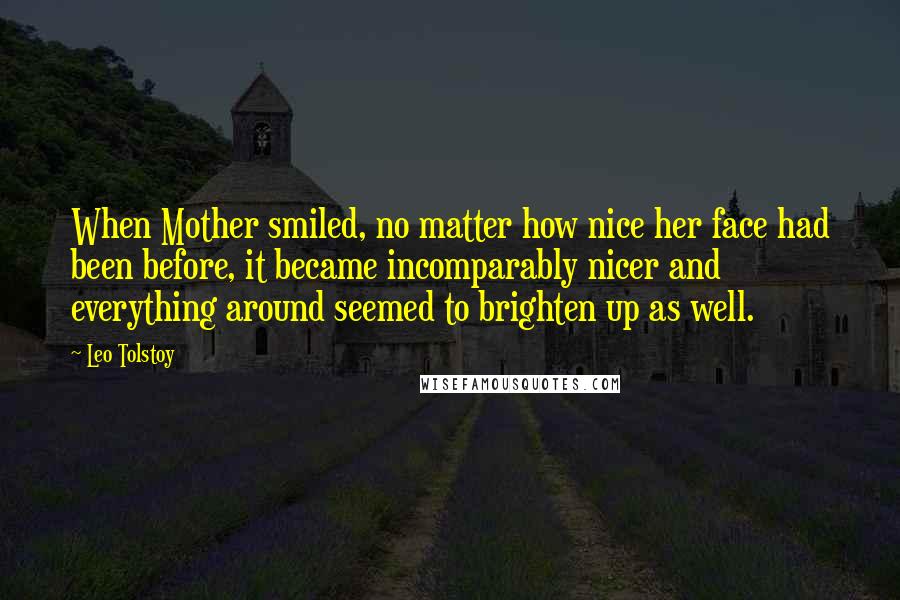 Leo Tolstoy Quotes: When Mother smiled, no matter how nice her face had been before, it became incomparably nicer and everything around seemed to brighten up as well.