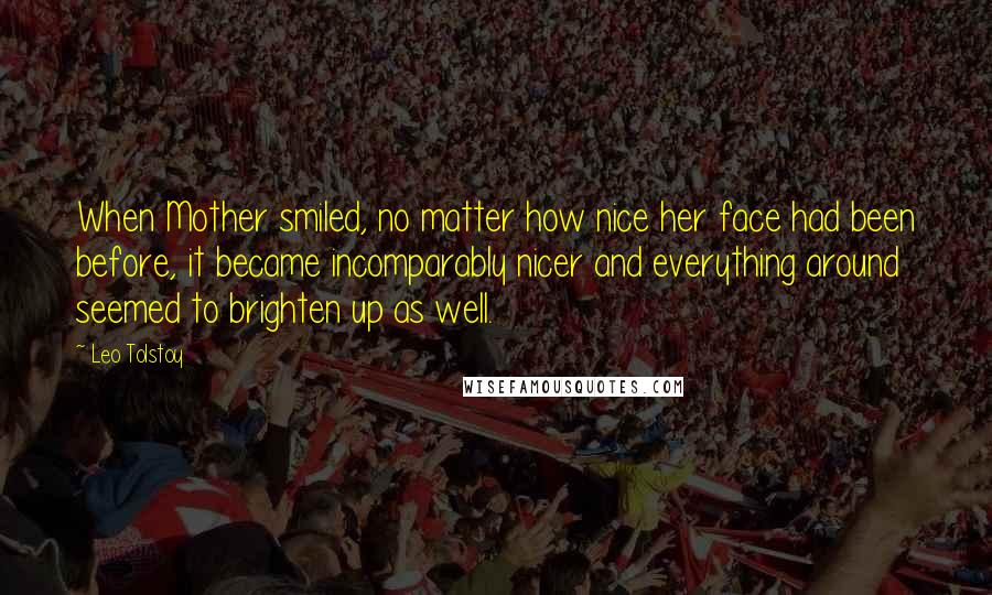 Leo Tolstoy Quotes: When Mother smiled, no matter how nice her face had been before, it became incomparably nicer and everything around seemed to brighten up as well.