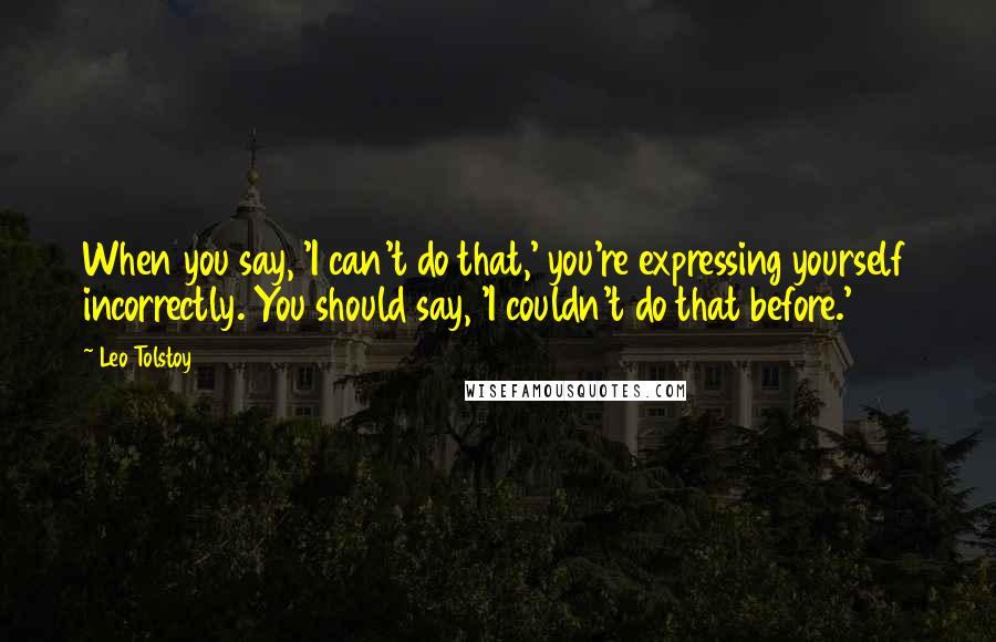 Leo Tolstoy Quotes: When you say, 'I can't do that,' you're expressing yourself incorrectly. You should say, 'I couldn't do that before.'