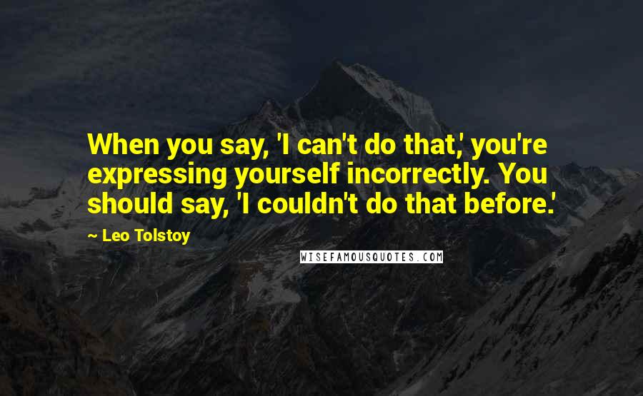 Leo Tolstoy Quotes: When you say, 'I can't do that,' you're expressing yourself incorrectly. You should say, 'I couldn't do that before.'