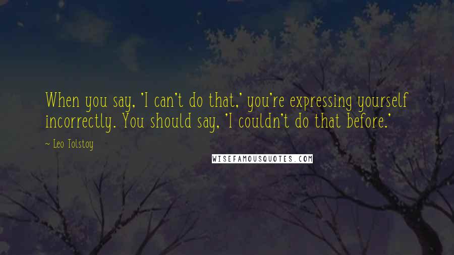 Leo Tolstoy Quotes: When you say, 'I can't do that,' you're expressing yourself incorrectly. You should say, 'I couldn't do that before.'