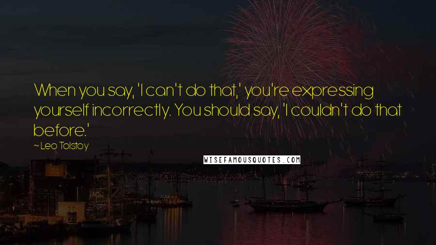 Leo Tolstoy Quotes: When you say, 'I can't do that,' you're expressing yourself incorrectly. You should say, 'I couldn't do that before.'