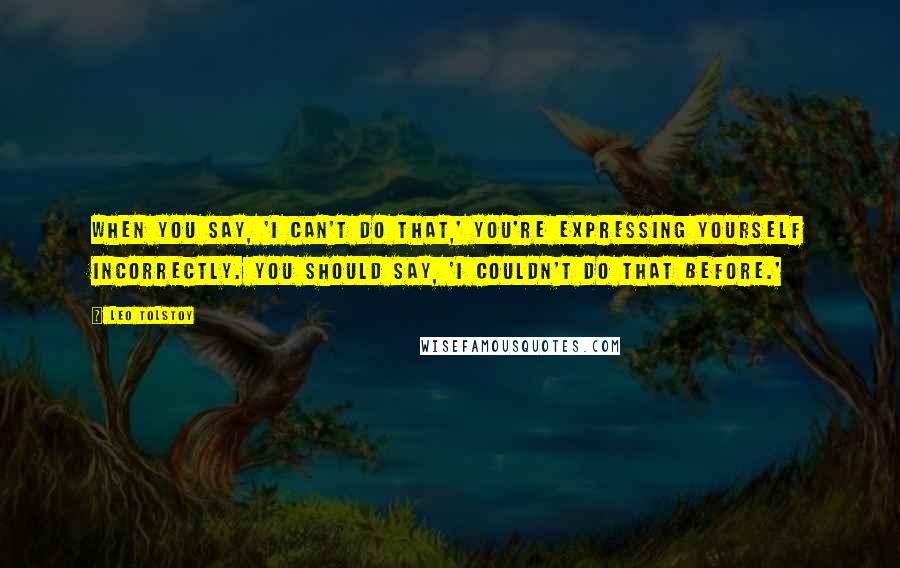 Leo Tolstoy Quotes: When you say, 'I can't do that,' you're expressing yourself incorrectly. You should say, 'I couldn't do that before.'